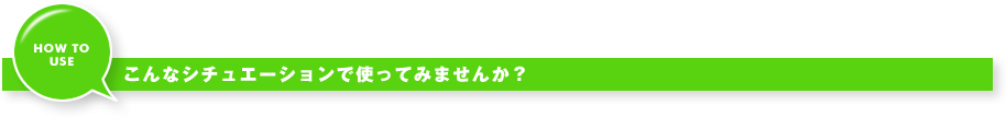 こんなシチュエーションで使ってみませんか？