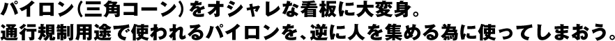 パイロン（三角コーン）をオシャレな看板に大変身。通行規制用途で使われるパイロンを、逆に人を集める為に使ってしまおう。